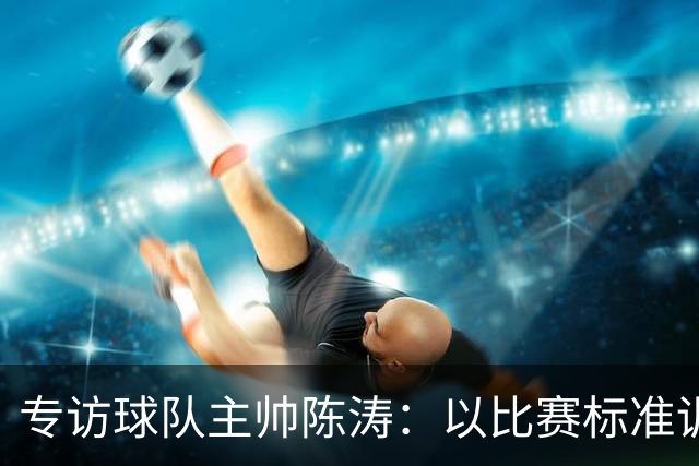 专访球队主帅陈涛：以比赛标准训练，用拼搏回馈球迷