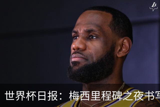 世界杯日报：梅西里程碑之夜书写传奇 姆巴佩加冕法国队史射手王