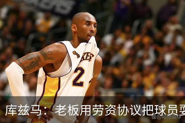 库兹马：老板用劳资协议把球员耍得团团转 还包装成为了联盟均衡