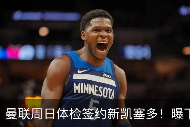 曼联周日体检签约新凯塞多！曝下赛季培养计划，卡里克暂时用不上