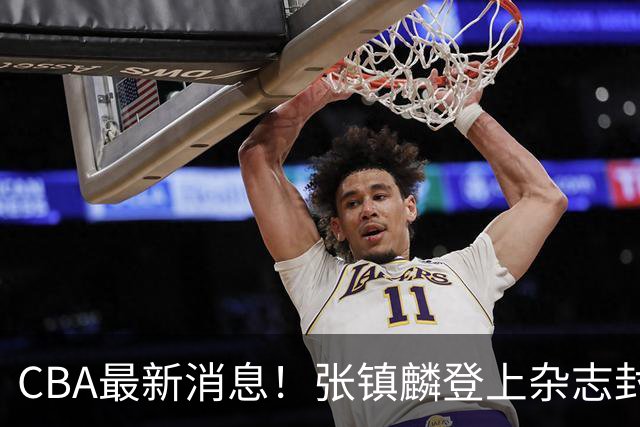 CBA最新消息！张镇麟登上杂志封面，山东欲内外线补强，广厦续约两大锋线